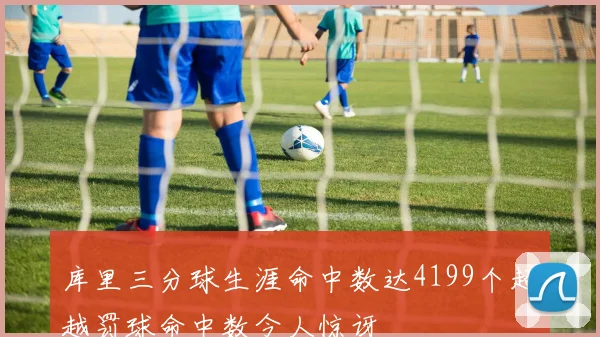 库里三分球生涯命中数达4199个超越罚球命中数令人惊讶