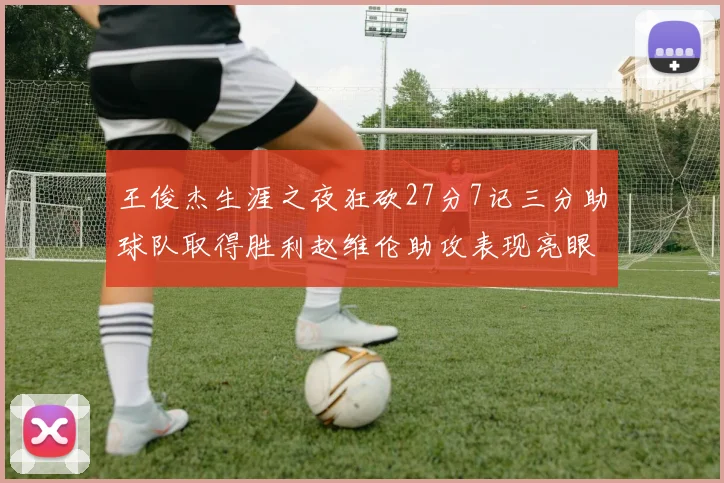 王俊杰生涯之夜狂砍27分7记三分助球队取得胜利赵维伦助攻表现亮眼
