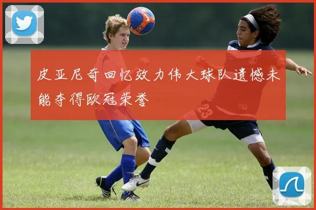 皮亚尼奇回忆效力伟大球队遗憾未能夺得欧冠荣誉