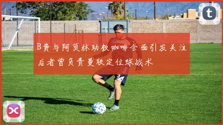 B费与阿莫林助教咖啡会面引发关注后者曾负责曼联定位球战术
