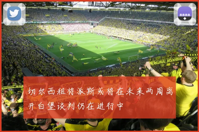 切尔西租将派斯或将在未来两周离开白堡谈判仍在进行中
