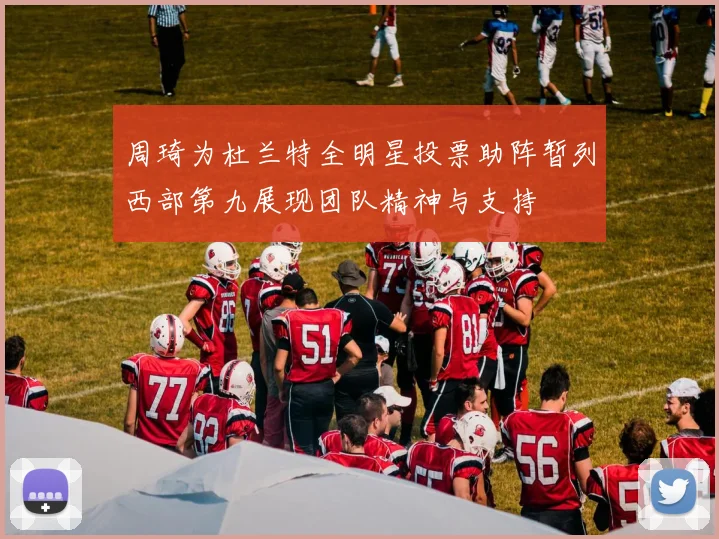 周琦为杜兰特全明星投票助阵暂列西部第九展现团队精神与支持