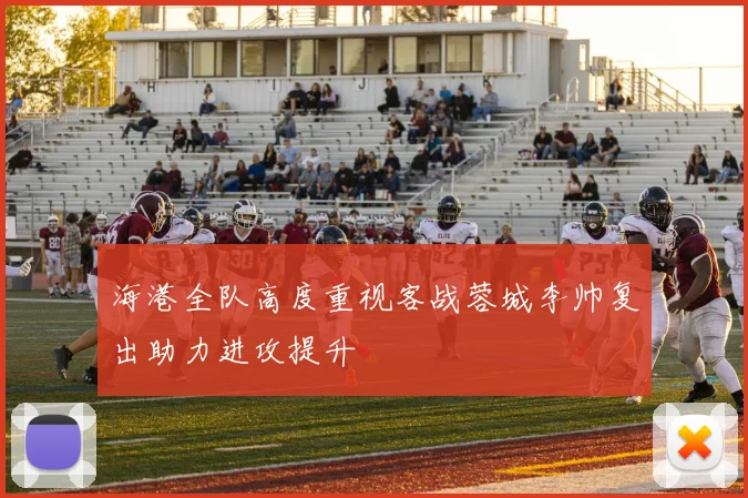 海港全队高度重视客战蓉城李帅复出助力进攻提升
