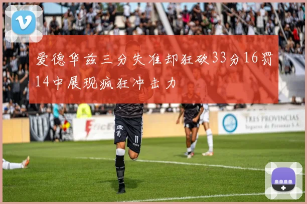 爱德华兹三分失准却狂砍33分16罚14中展现疯狂冲击力